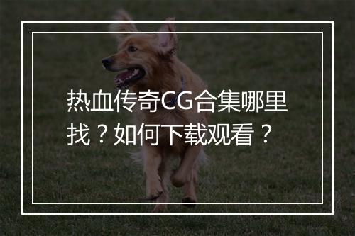 热血传奇CG合集哪里找？如何下载观看？