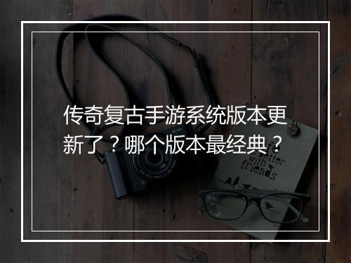 传奇复古手游系统版本更新了？哪个版本最经典？