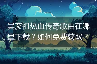 吴彦祖热血传奇歌曲在哪里下载？如何免费获取？