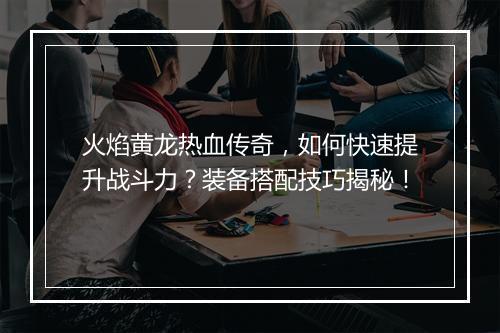 火焰黄龙热血传奇，如何快速提升战斗力？装备搭配技巧揭秘！