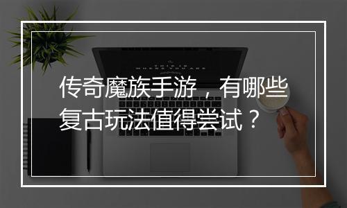 传奇魔族手游，有哪些复古玩法值得尝试？