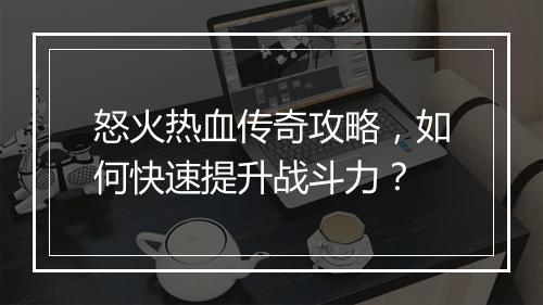 怒火热血传奇攻略，如何快速提升战斗力？