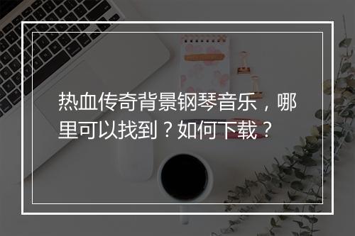 热血传奇背景钢琴音乐，哪里可以找到？如何下载？