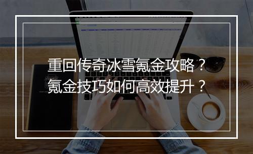 重回传奇冰雪氪金攻略？氪金技巧如何高效提升？