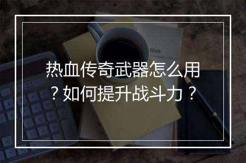 热血传奇武器怎么用？如何提升战斗力？
