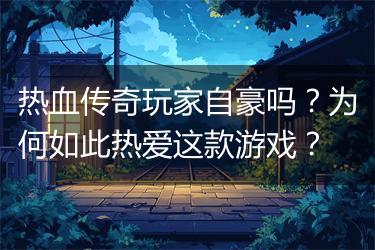 热血传奇玩家自豪吗？为何如此热爱这款游戏？