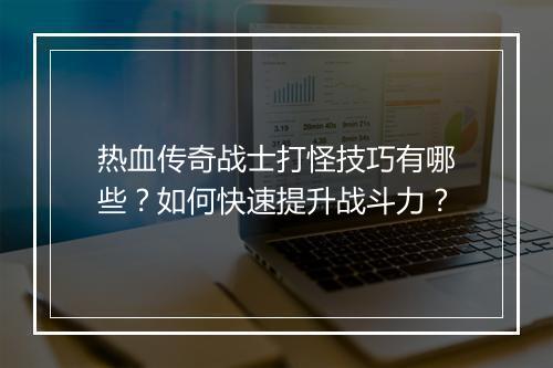 热血传奇战士打怪技巧有哪些？如何快速提升战斗力？