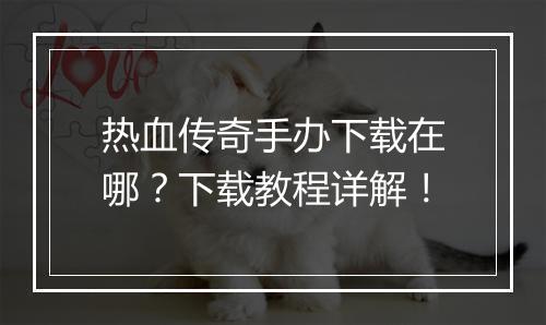 热血传奇手办下载在哪？下载教程详解！