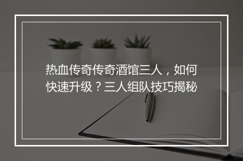 热血传奇传奇酒馆三人，如何快速升级？三人组队技巧揭秘