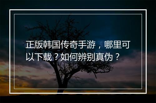 正版韩国传奇手游，哪里可以下载？如何辨别真伪？