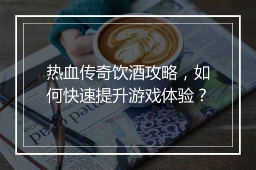 热血传奇饮酒攻略，如何快速提升游戏体验？