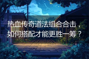 热血传奇道法组合合击，如何搭配才能更胜一筹？