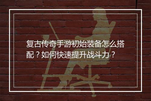 复古传奇手游初始装备怎么搭配？如何快速提升战斗力？