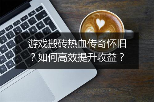 游戏搬砖热血传奇怀旧？如何高效提升收益？