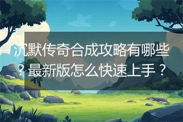 沉默传奇合成攻略有哪些？最新版怎么快速上手？