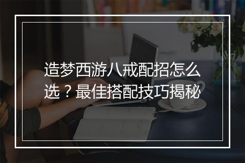 造梦西游八戒配招怎么选？最佳搭配技巧揭秘