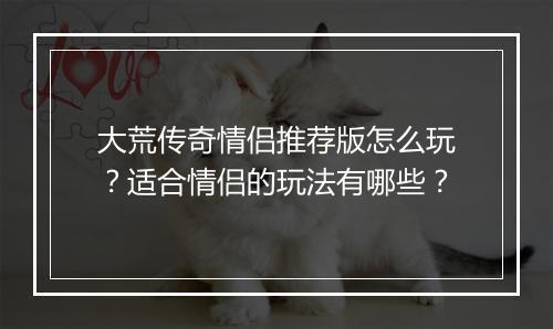 大荒传奇情侣推荐版怎么玩？适合情侣的玩法有哪些？