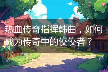 热血传奇指挥韩曲，如何成为传奇中的佼佼者？