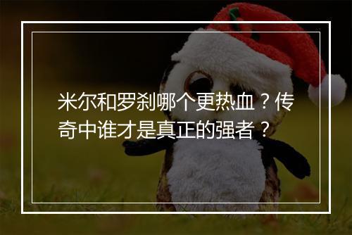米尔和罗刹哪个更热血？传奇中谁才是真正的强者？