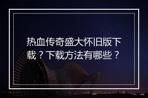 热血传奇盛大怀旧版下载？下载方法有哪些？