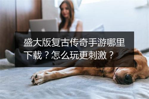 盛大版复古传奇手游哪里下载？怎么玩更刺激？