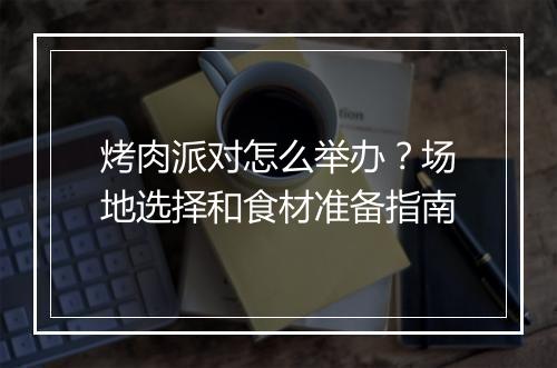 烤肉派对怎么举办？场地选择和食材准备指南