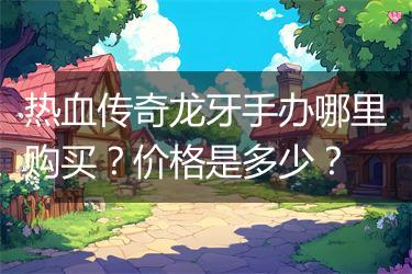 热血传奇龙牙手办哪里购买？价格是多少？