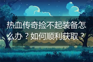 热血传奇捡不起装备怎么办？如何顺利获取？