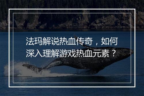 法玛解说热血传奇，如何深入理解游戏热血元素？