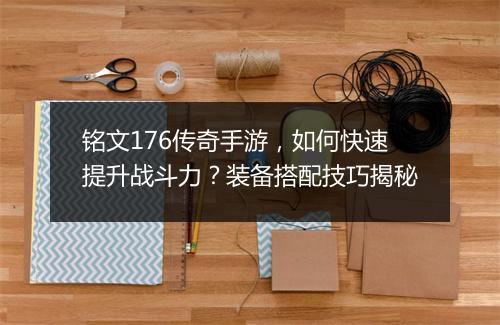 铭文176传奇手游，如何快速提升战斗力？装备搭配技巧揭秘