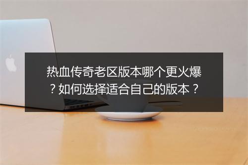热血传奇老区版本哪个更火爆？如何选择适合自己的版本？