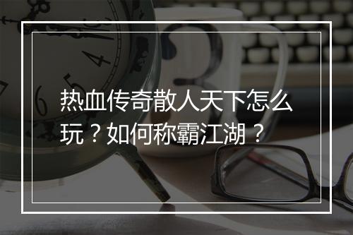 热血传奇散人天下怎么玩？如何称霸江湖？