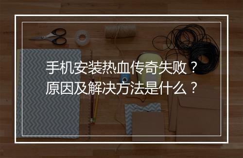 手机安装热血传奇失败？原因及解决方法是什么？
