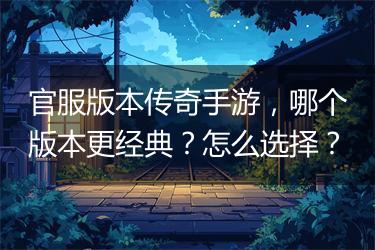 官服版本传奇手游，哪个版本更经典？怎么选择？