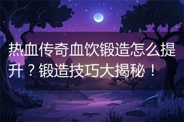 热血传奇血饮锻造怎么提升？锻造技巧大揭秘！