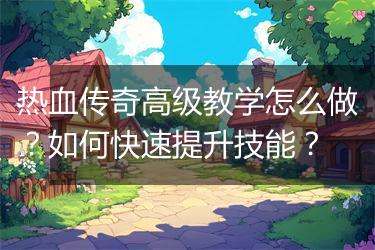 热血传奇高级教学怎么做？如何快速提升技能？