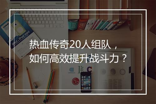 热血传奇20人组队，如何高效提升战斗力？