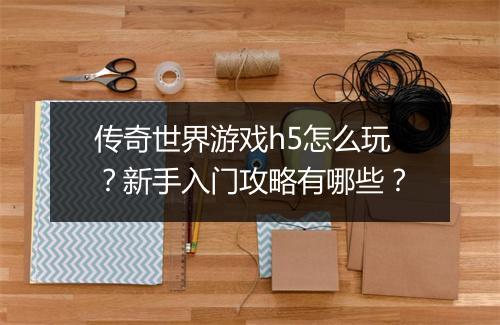 传奇世界游戏h5怎么玩？新手入门攻略有哪些？