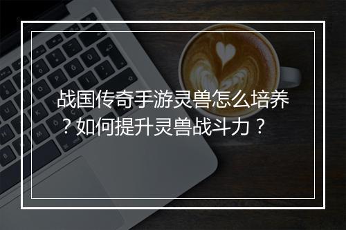 战国传奇手游灵兽怎么培养？如何提升灵兽战斗力？