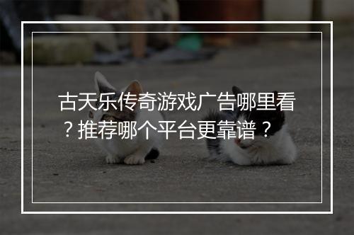 古天乐传奇游戏广告哪里看？推荐哪个平台更靠谱？