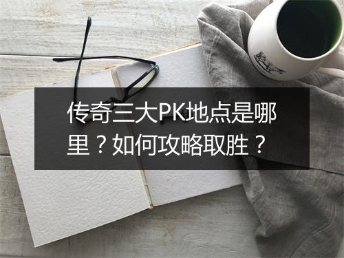 传奇三大PK地点是哪里？如何攻略取胜？
