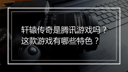 轩辕传奇是腾讯游戏吗？这款游戏有哪些特色？