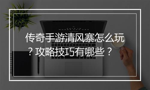 传奇手游清风寨怎么玩？攻略技巧有哪些？