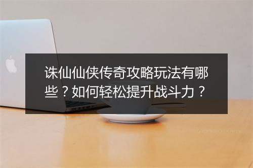 诛仙仙侠传奇攻略玩法有哪些？如何轻松提升战斗力？