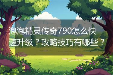 泡泡精灵传奇790怎么快速升级？攻略技巧有哪些？