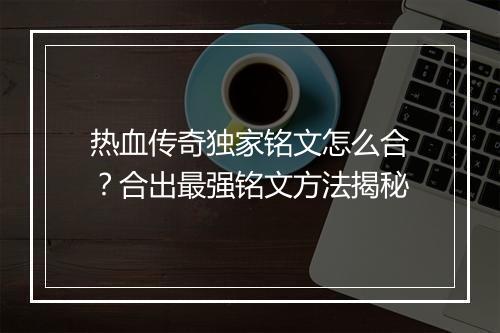 热血传奇独家铭文怎么合？合出最强铭文方法揭秘