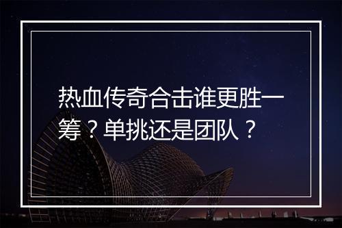 热血传奇合击谁更胜一筹？单挑还是团队？