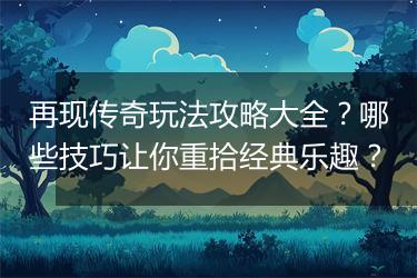 再现传奇玩法攻略大全？哪些技巧让你重拾经典乐趣？
