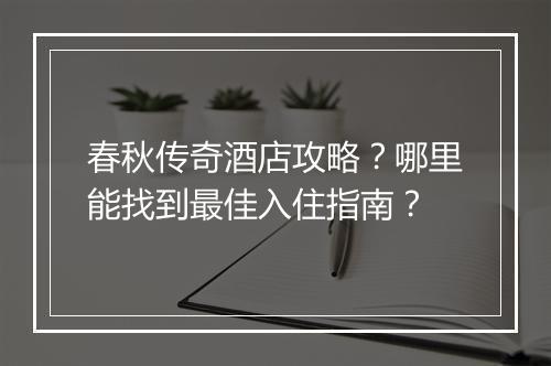 春秋传奇酒店攻略？哪里能找到最佳入住指南？