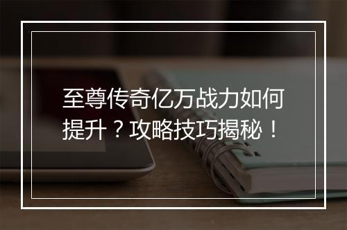 至尊传奇亿万战力如何提升？攻略技巧揭秘！